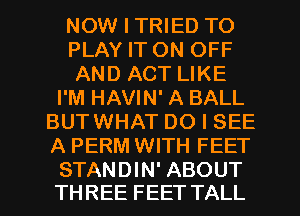 NOW I TRIED TO
PLAY IT ON OFF
AND ACT LIKE
I'M HAVIN' A BALL
BUTWHAT DO I SEE
A PERM WITH FEET

STANDIN' ABOUT
THREE FEET TALL l