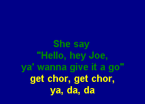She say

Hello, hey Joe,
ya' wanna give it a go
get chor, get chor,
ya, da, da