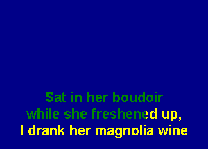 Sat in her boudoir
while she freshened up,
I drank her magnolia wine