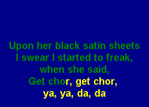 Upon her black satin sheets

I swear I started to freak,
when she said,
Get chor, get chor,
ya, ya, da, da