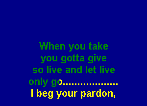 When you take

you gotta give
so live and let live
only go ...................
I beg your pardon,