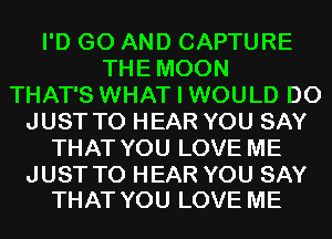 I'D G0 AND CAPTURE
THEMOON
THAT'S WHAT I WOULD D0
JUST TO HEAR YOU SAY
THAT YOU LOVE ME

JUST TO HEAR YOU SAY
THAT YOU LOVE ME