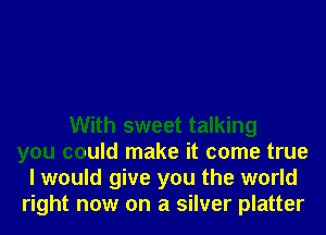 With sweet talking
you could make it come true
I would give you the world
right now on a silver platter