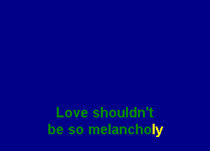 Love shouldn't
be so melancholy
