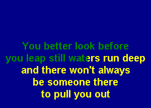 You better look before
you leap still waters run deep
and there won't always
be someone there
to pull you out