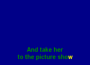And take her
to the picture show