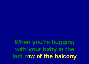 When you're hugging
with your baby in the
last row of the balcony