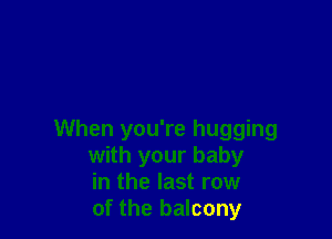 When you're hugging
with your baby
in the last row
of the balcony