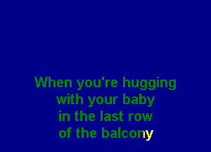 When you're hugging
with your baby
in the last row
of the balcony