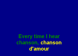 Every time I hear
chanson,chanson
d'amour