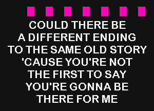 COULD THERE BE
A DIFFERENT ENDING
TO THE SAME OLD STORY
'CAUSEYOU'RE NOT
THE FIRST TO SAY
YOU'RE GONNA BE
THERE FOR ME