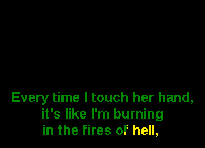 Every time I touch her hand,
it's like I'm burning
in the fires of hell,
