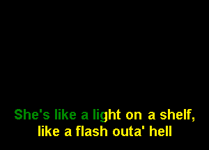 She's like a light on a shelf,
like a flash outa' hell