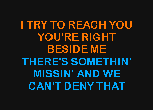 ITRY TO REACH YOU
YOU'RE RIGHT
BESIDE ME
THERE'S SOMETHIN'
MISSIN' AND WE
CAN'T DENY THAT