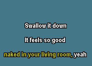 Swallow it down

It feels so good

naked in your living room, yeah