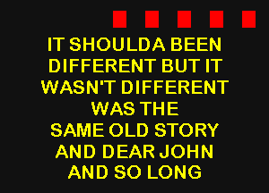 ITSHOULDABEEN
DWFERENTBUTFT
WASN'T DIFFERENT
WAS THE
SAMEOLDSTORY

AND DEAR JOHN
AND SO LONG