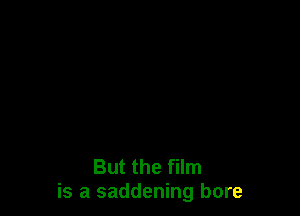 But the film
is a saddening bore