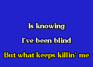 Is lmowing

I've been blind

But what keeps killin' me