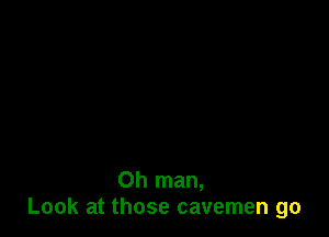 Oh man,
Look at those cavemen go