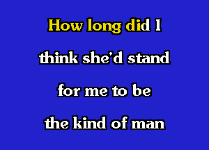 How long did I

think she'd stand

for me to be

me kind of man