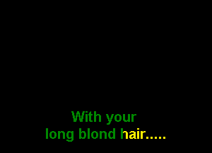With your
long blond hair .....