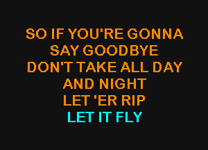 SO IF YOU'RE GONNA
SAY GOODBYE
DON'TTAKE ALL DAY

AND NIGHT
LET 'ER RIP
LET IT FLY