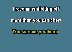 I recommend biting off

more than you can chew

You scream, you learn