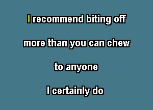 I recommend biting off
more than you can chew

to anyone

I certainly do