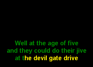 Well at the age of five
and they could do their jive
at the devil gate drive