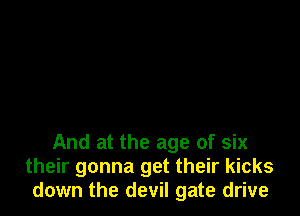 And at the age of six
their gonna get their kicks
down the devil gate drive