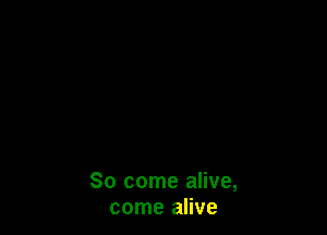 So come alive,
come alive
