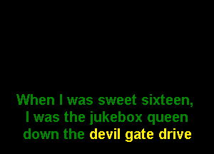 When I was sweet sixteen,
I was the jukebox queen
down the devil gate drive