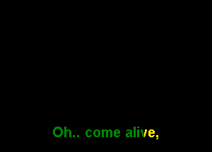 Oh.. come alive,