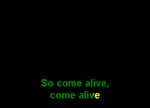 So come alive,
come alive