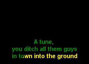 A tune,
you ditch all them guys
in town into the ground