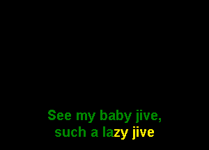 See my baby jive,
such a lazy jive