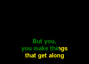 But you,
you make things
that get along