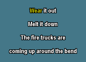 Wear it out
Melt it down

The fire trucks are

coming up around the bend