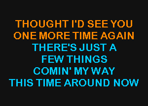 THOUGHT I'D SEE YOU
ONE MORE TIME AGAIN
THERE'S JUST A
FEW THINGS
COMIN' MY WAY
THIS TIME AROUND NOW