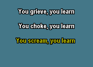 You grieve, you learn

You choke, you learn

You scream, you learn