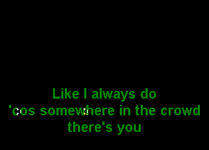 Like I always do
'cos somewhere in the crowd
there's you