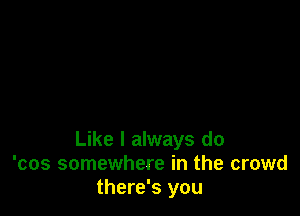 Like I always do
'cos somewhere in the crowd
there's you