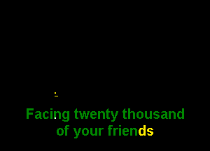 Facing twenty thousand
of your friends