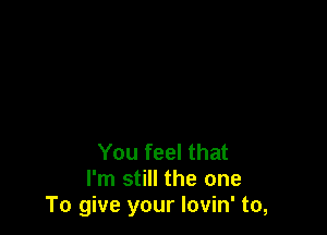 You feel that
I'm still the one
To give your Iovin' to,