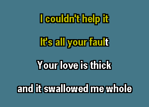 I couldn't help it

It's all your fault
Your love is thick

and it swallowed me whole