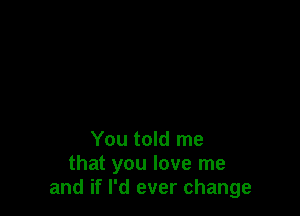 You told me
that you love me
and if I'd ever change