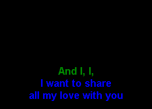 And I, l,
I want to share
all my love with you