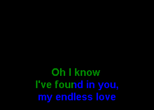 Oh I know
I've found in you,
my endless love