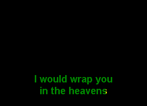I would wrap you
in the heavens