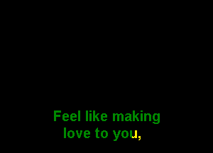 Feel like making
love to you,